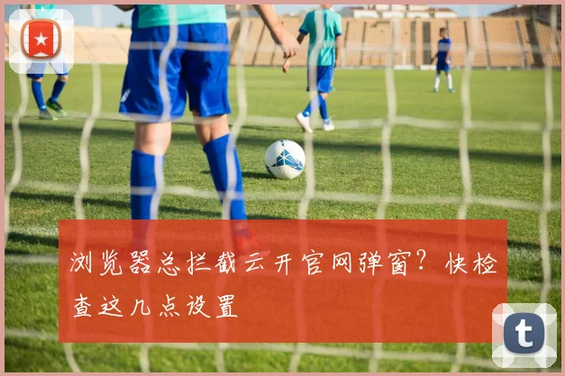 浏览器总拦截云开官网弹窗？快检查这几点设置