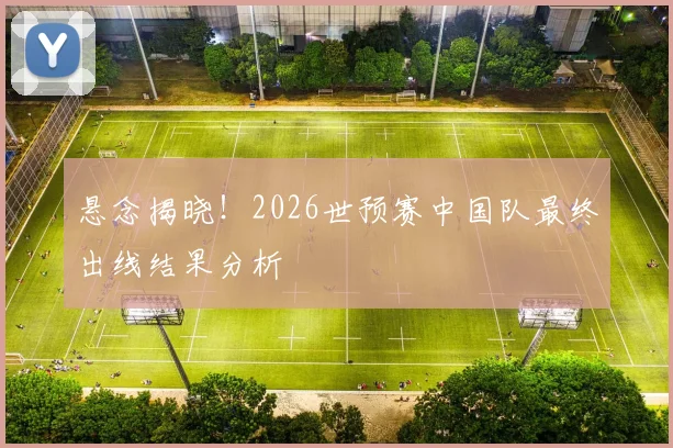 悬念揭晓!2026世预赛中国队最终出线结果分析