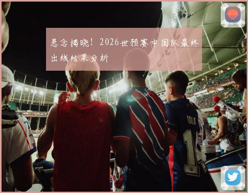 悬念揭晓!2026世预赛中国队最终出线结果分析