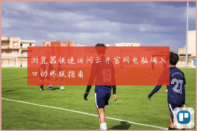 浏览器快速访问云开官网电脑端入口的终极指南