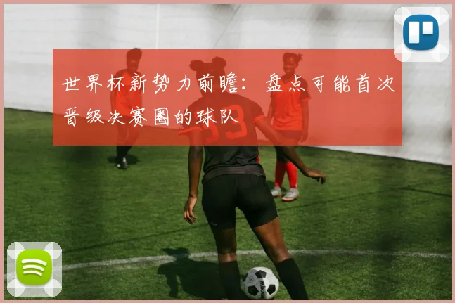 世界杯新势力前瞻:盘点可能首次晋级决赛圈的球队