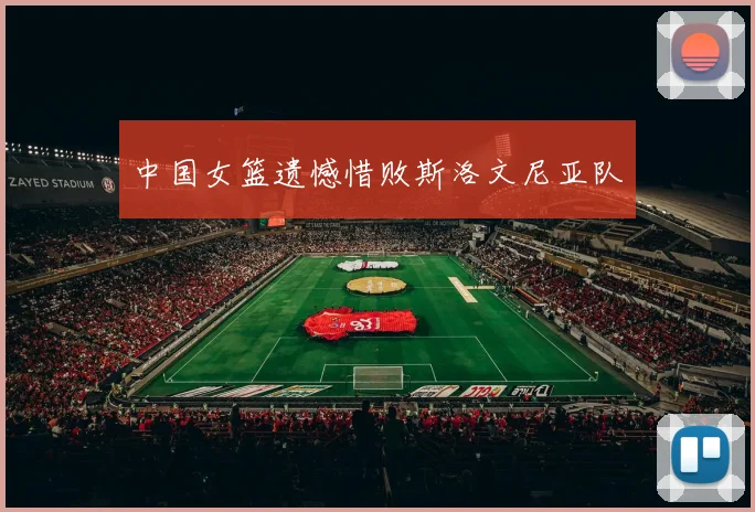 中国女篮遗憾惜败斯洛文尼亚队