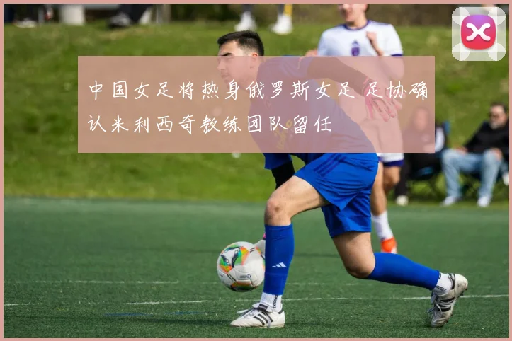 中国女足将热身俄罗斯女足 足协确认米利西奇教练团队留任