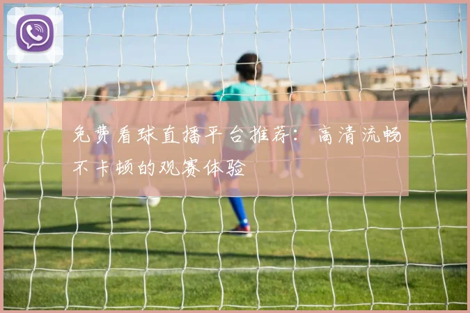 免费看球直播平台推荐：高清流畅不卡顿的观赛体验