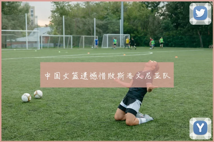 中国女篮遗憾惜败斯洛文尼亚队